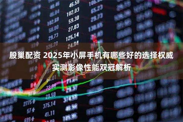 股巢配资 2025年小屏手机有哪些好的选择权威实测影像性能双冠解析