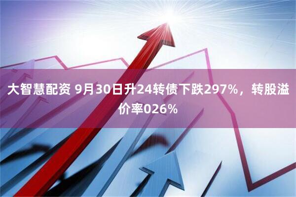 大智慧配资 9月30日升24转债下跌297%，转股溢价率026%