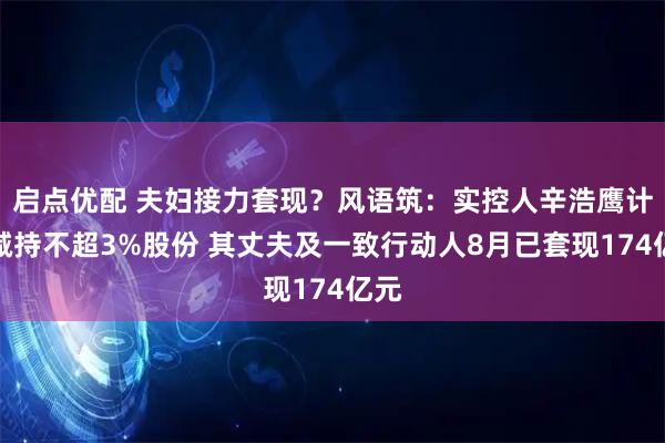 启点优配 夫妇接力套现？风语筑：实控人辛浩鹰计划减持不超3%股份 其丈夫及一致行动人8月已套现174亿元