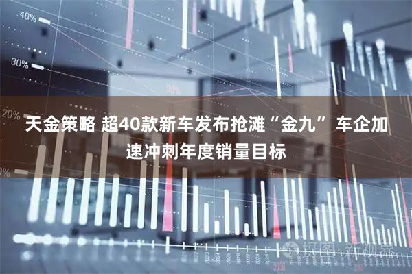 天金策略 超40款新车发布抢滩“金九” 车企加速冲刺年度销量目标